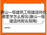 唐山一级建筑工程建造师在哪里学怎么报名(唐山一级建造师报名指南)