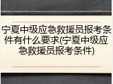 宁夏中级应急救援员报考条件有什么要求(宁夏中级应急救援员报考条件)