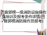 巴音郭楞一级消防设施操作员培训及报考条件详情(巴音郭楞消防操作员报考)