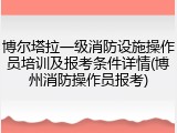 博尔塔拉一级消防设施操作员培训及报考条件详情(博州消防操作员报考)