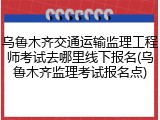 乌鲁木齐交通运输监理工程师考试去哪里线下报名(乌鲁木齐监理考试报名点)