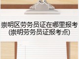 崇明区劳务员证在哪里报考(崇明劳务员证报考点)