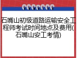 石嘴山初级道路运输安全工程师考试时间地点及费用(石嘴山安工考情)