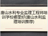 唐山水利专业监理工程师培训学校哪里好(唐山水利监理培训推荐)