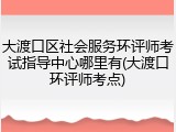 大渡口区社会服务环评师考试指导中心哪里有(大渡口环评师考点)