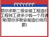 鄂尔多斯二级安装工程造价工程师工资多少钱一个月通常(鄂尔多斯安装造价师月薪)
