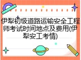 伊犁初级道路运输安全工程师考试时间地点及费用(伊犁安工考情)