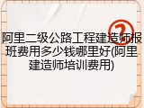 阿里二级公路工程建造师报班费用多少钱哪里好(阿里建造师培训费用)