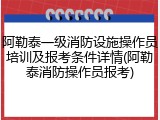 阿勒泰一级消防设施操作员培训及报考条件详情(阿勒泰消防操作员报考)