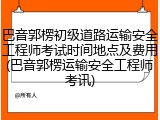 巴音郭楞初级道路运输安全工程师考试时间地点及费用(巴音郭楞运输安全工程师考讯)