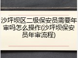 沙坪坝区二级保安员需要年审吗怎么操作(沙坪坝保安员年审流程)