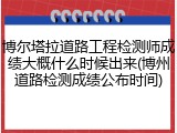 博尔塔拉道路工程检测师成绩大概什么时候出来(博州道路检测成绩公布时间)