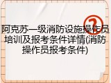 阿克苏一级消防设施操作员培训及报考条件详情(消防操作员报考条件)