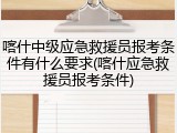 喀什中级应急救援员报考条件有什么要求(喀什应急救援员报考条件)