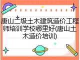 唐山二级土木建筑造价工程师培训学校哪里好(唐山土木造价培训)