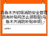 乌鲁木齐初级消防安全管理员有补贴吗怎么领取呢(乌鲁木齐消防补贴申领)