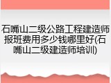 石嘴山二级公路工程建造师报班费用多少钱哪里好(石嘴山二级建造师培训)