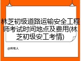 林芝初级道路运输安全工程师考试时间地点及费用(林芝初级安工考情)