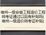 宿州一级安装工程造价工程师考证通过以后有补贴吗(宿州一级造价师考证补贴)
