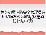 林芝初级消防安全管理员有补贴吗怎么领取呢(林芝消防补贴申领)