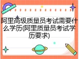 阿里高级质量员考试需要什么学历(阿里质量员考试学历要求)