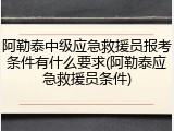 阿勒泰中级应急救援员报考条件有什么要求(阿勒泰应急救援员条件)