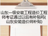 山东一级安装工程造价工程师考证通过以后有补贴吗(山东安装造价师补贴)