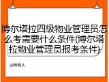 博尔塔拉四级物业管理员怎么考需要什么条件(博尔塔拉物业管理员报考条件)