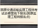 固原交通运输监理工程师考试去哪里线下报名(固原监理工程师报名点)