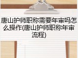 唐山护师职称需要年审吗怎么操作(唐山护师职称年审流程)