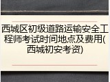 西城区初级道路运输安全工程师考试时间地点及费用(西城初安考资)