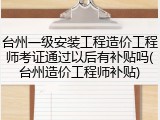 台州一级安装工程造价工程师考证通过以后有补贴吗(台州造价工程师补贴)