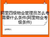 阿里四级物业管理员怎么考需要什么条件(阿里物业考级条件)