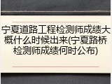 宁夏道路工程检测师成绩大概什么时候出来(宁夏路桥检测师成绩何时公布)