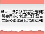 昌吉二级公路工程建造师报班费用多少钱哪里好(昌吉二级公路建造师培训费用)