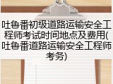 吐鲁番初级道路运输安全工程师考试时间地点及费用(吐鲁番道路运输安全工程师考务)