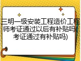 三明一级安装工程造价工程师考证通过以后有补贴吗(考证通过有补贴吗)
