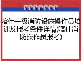 喀什一级消防设施操作员培训及报考条件详情(喀什消防操作员报考)