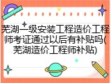 芜湖一级安装工程造价工程师考证通过以后有补贴吗(芜湖造价工程师补贴)