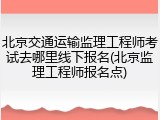 北京交通运输监理工程师考试去哪里线下报名(北京监理工程师报名点)