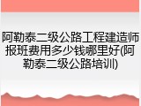 阿勒泰二级公路工程建造师报班费用多少钱哪里好(阿勒泰二级公路培训)