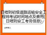 日喀则初级道路运输安全工程师考试时间地点及费用(日喀则安工考务信息)