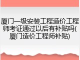 厦门一级安装工程造价工程师考证通过以后有补贴吗(厦门造价工程师补贴)