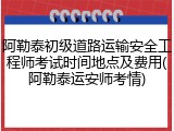 阿勒泰初级道路运输安全工程师考试时间地点及费用(阿勒泰运安师考情)