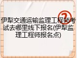 伊犁交通运输监理工程师考试去哪里线下报名(伊犁监理工程师报名点)