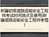 新疆初级道路运输安全工程师考试时间地点及费用(新疆道路运输安全工程师考情)