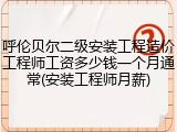 呼伦贝尔二级安装工程造价工程师工资多少钱一个月通常(安装工程师月薪)