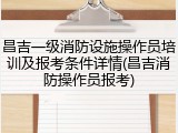 昌吉一级消防设施操作员培训及报考条件详情(昌吉消防操作员报考)