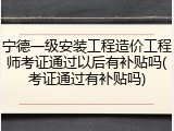 宁德一级安装工程造价工程师考证通过以后有补贴吗(考证通过有补贴吗)