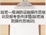哈密一级消防设施操作员培训及报考条件详情(哈密消防操作员培训)